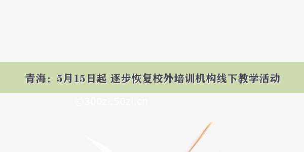 青海：5月15日起 逐步恢复校外培训机构线下教学活动