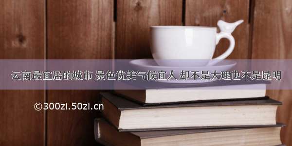 云南最宜居的城市 景色优美气候宜人 却不是大理也不是昆明