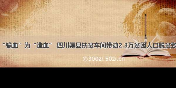 变“输血”为“造血” 四川渠县扶贫车间带动2.3万贫困人口脱贫致富