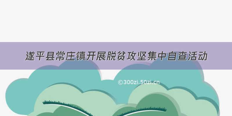 遂平县常庄镇开展脱贫攻坚集中自查活动