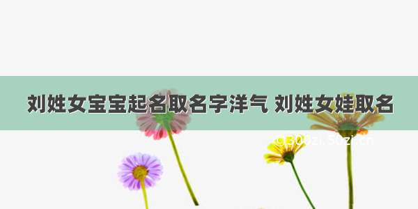 刘姓女宝宝起名取名字洋气 刘姓女娃取名