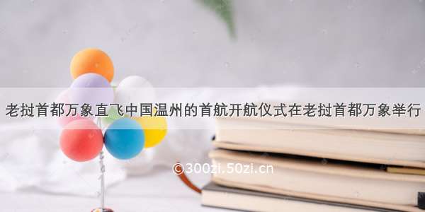 老挝首都万象直飞中国温州的首航开航仪式在老挝首都万象举行