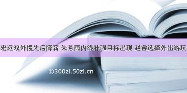 宏远双外援先后降薪 朱芳雨内线补强目标出现 赵睿选择外出游玩