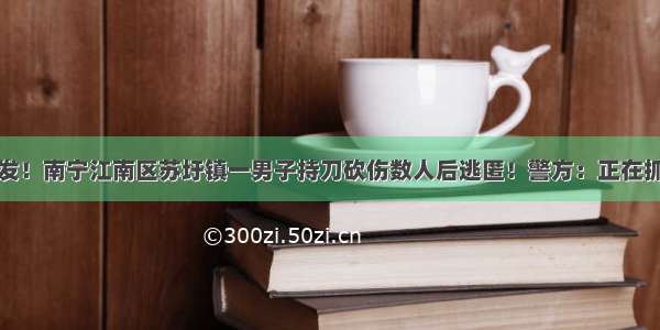 突发！南宁江南区苏圩镇一男子持刀砍伤数人后逃匿！警方：正在抓捕