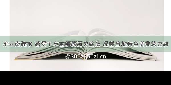 来云南建水 感受千年古镇的历史底蕴 品尝当地特色美食烤豆腐