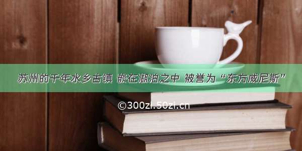 苏州的千年水乡古镇 嵌在湖泊之中 被誉为“东方威尼斯”