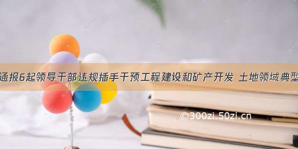 咸阳通报6起领导干部违规插手干预工程建设和矿产开发 土地领域典型问题