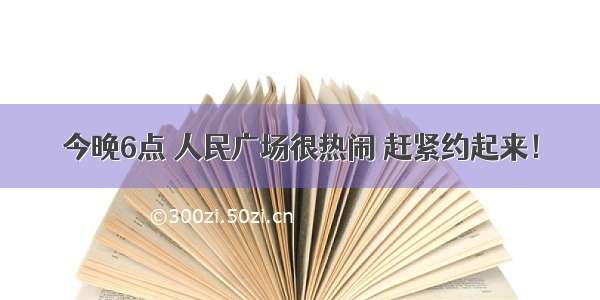 今晚6点 人民广场很热闹 赶紧约起来！