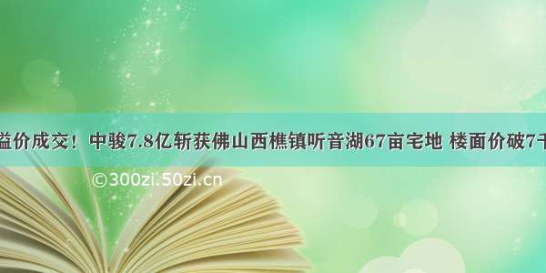 溢价成交！中骏7.8亿斩获佛山西樵镇听音湖67亩宅地 楼面价破7千