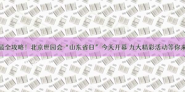 最全攻略！北京世园会“山东省日”今天开幕 九大精彩活动等你来