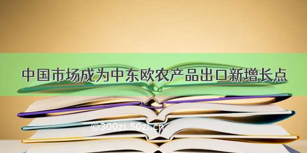 中国市场成为中东欧农产品出口新增长点