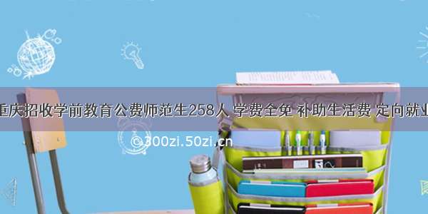 重庆招收学前教育公费师范生258人 学费全免 补助生活费 定向就业