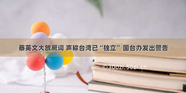 蔡英文大放厥词 声称台湾已“独立” 国台办发出警告