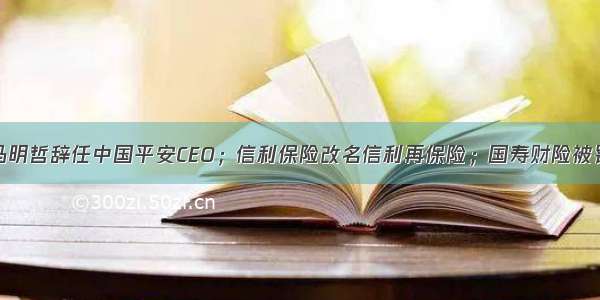 马明哲辞任中国平安CEO；信利保险改名信利再保险；国寿财险被罚