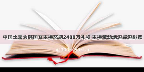 中国土豪为韩国女主播怒刷2400万礼物 主播激动地边哭边跳舞