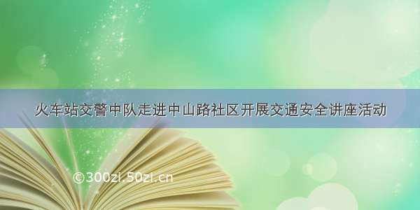 火车站交警中队走进中山路社区开展交通安全讲座活动