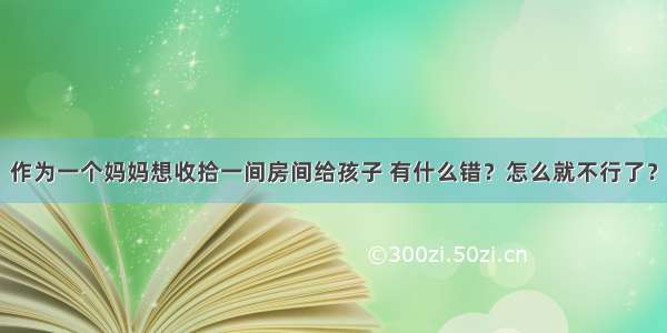 作为一个妈妈想收拾一间房间给孩子 有什么错？怎么就不行了？