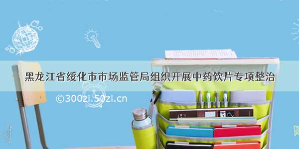 黑龙江省绥化市市场监管局组织开展中药饮片专项整治