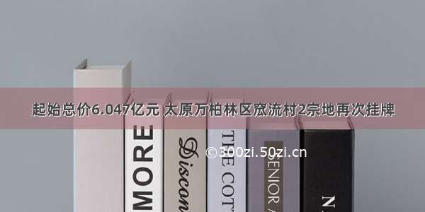 起始总价6.047亿元 太原万柏林区窊流村2宗地再次挂牌