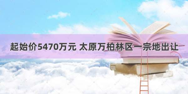 起始价5470万元 太原万柏林区一宗地出让