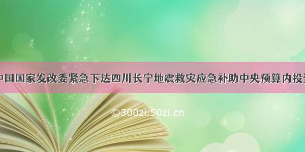 中国国家发改委紧急下达四川长宁地震救灾应急补助中央预算内投资