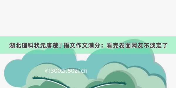 湖北理科状元唐楚玥 语文作文满分：看完卷面网友不淡定了