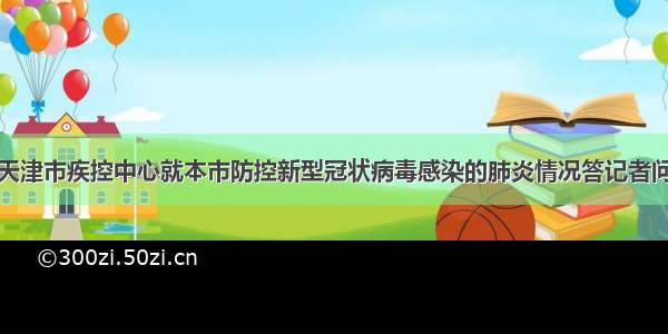 天津市疾控中心就本市防控新型冠状病毒感染的肺炎情况答记者问