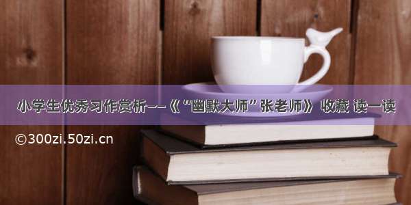 小学生优秀习作赏析——《“幽默大师”张老师》 收藏 读一读