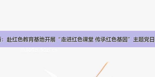 新街：赴红色教育基地开展“走进红色课堂 传承红色基因”主题党日活动