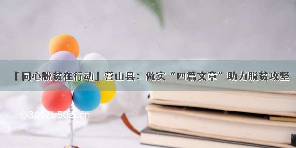 「同心脱贫在行动」营山县：做实“四篇文章”助力脱贫攻坚