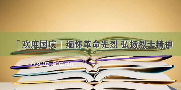 「欢度国庆」缅怀革命先烈 弘扬烈士精神