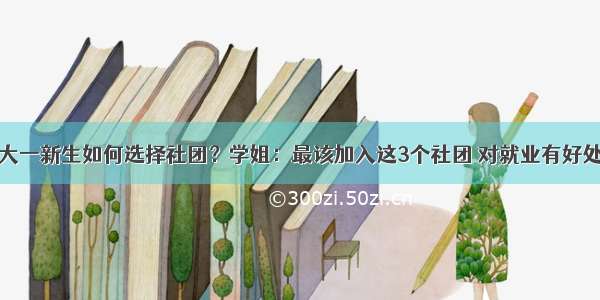 大一新生如何选择社团？学姐：最该加入这3个社团 对就业有好处