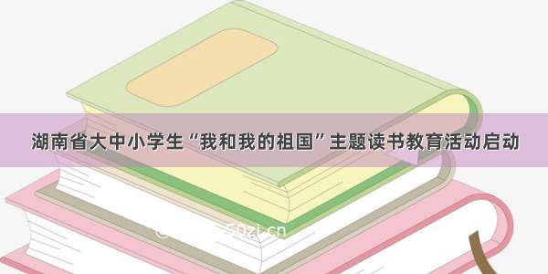 湖南省大中小学生“我和我的祖国”主题读书教育活动启动