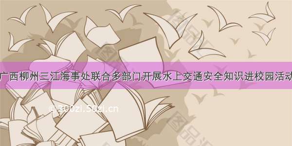 广西柳州三江海事处联合多部门开展水上交通安全知识进校园活动