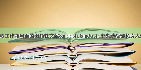 指导开创民营经济统战工作新局面的纲领性文献&mdash;&mdash;中央统战部负责人就《关于加强新时代