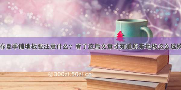 春夏季铺地板要注意什么？看了这篇文章才知道原来地板这么选购