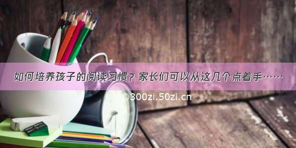 如何培养孩子的阅读习惯？家长们可以从这几个点着手……