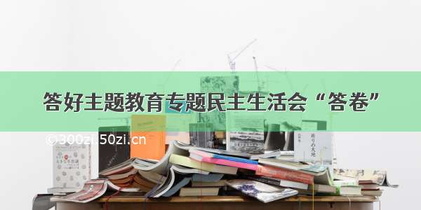 答好主题教育专题民主生活会“答卷”