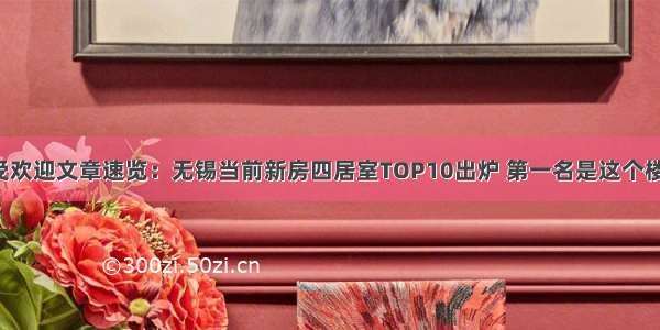 最受欢迎文章速览：无锡当前新房四居室TOP10出炉 第一名是这个楼盘！