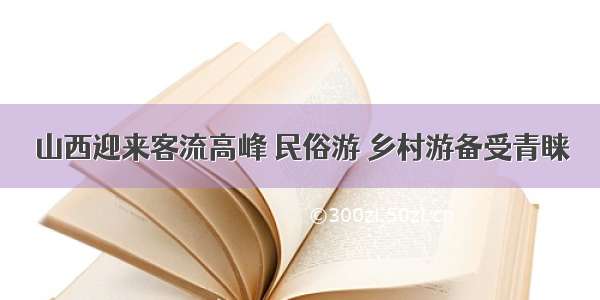 山西迎来客流高峰 民俗游 乡村游备受青睐