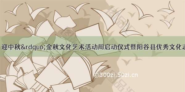 &ldquo;庆国庆 迎中秋&rdquo;金秋文化艺术活动周启动仪式暨阳谷县优秀文化志愿团队展演正