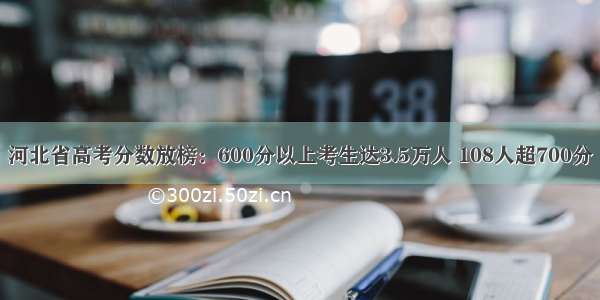 河北省高考分数放榜：600分以上考生达3.5万人 108人超700分