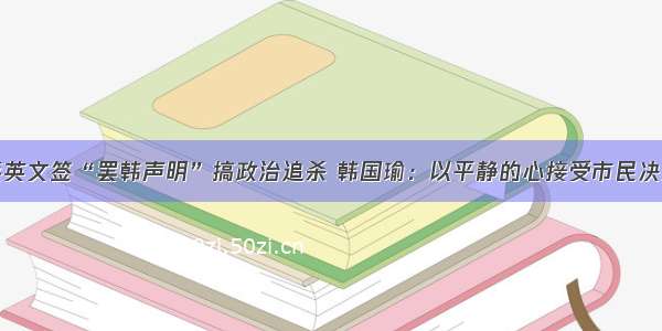 蔡英文签“罢韩声明”搞政治追杀 韩国瑜：以平静的心接受市民决定