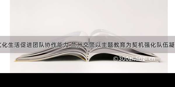 丰富警营文化生活促进团队协作能力 兰州交警以主题教育为契机强化队伍凝聚力战斗力