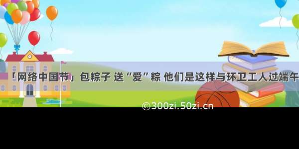 「网络中国节」包粽子 送“爱”粽 他们是这样与环卫工人过端午
