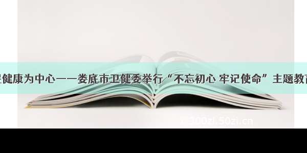 以人民健康为中心——娄底市卫健委举行“不忘初心 牢记使命”主题教育党课