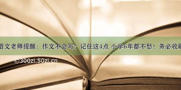 语文老师提醒：作文不会写？记住这4点 小学6年都不愁！务必收藏