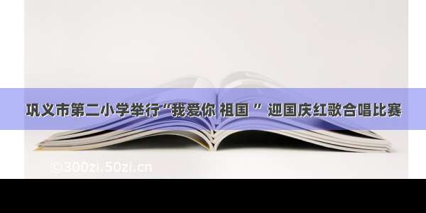 巩义市第二小学举行“我爱你 祖国 ” 迎国庆红歌合唱比赛