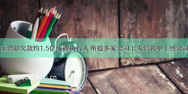 王思聪欠款约1.5亿成被执行人 所投多家公司上失信名单丨热公司