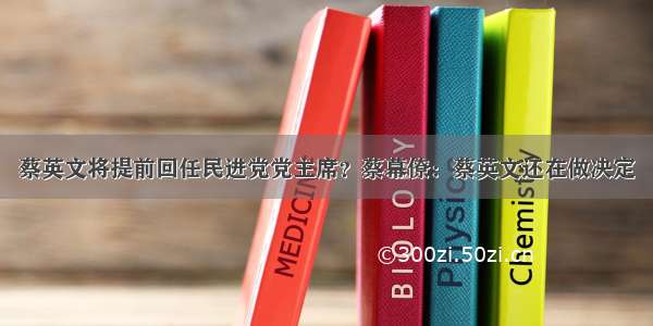 蔡英文将提前回任民进党党主席？蔡幕僚：蔡英文还在做决定